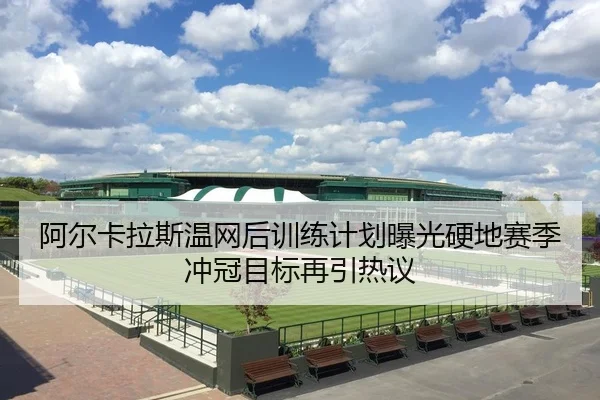阿尔卡拉斯温网后训练计划曝光硬地赛季冲冠目标再引热议